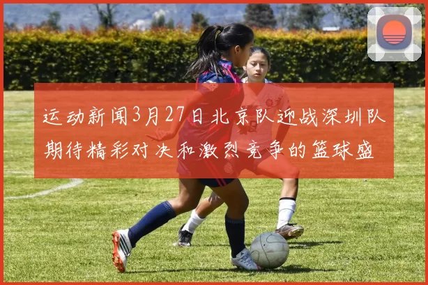 运动新闻3月27日北京队迎战深圳队期待精彩对决和激烈竞争的篮球盛宴