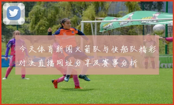 今天体育新闻火箭队与快船队精彩对决直播网址分享及赛事分析