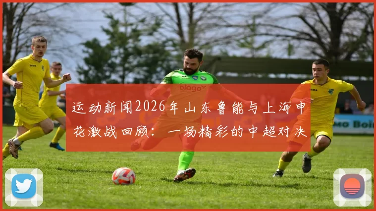 运动新闻2026年山东鲁能与上海申花激战回顾：一场精彩的中超对决与战术较量