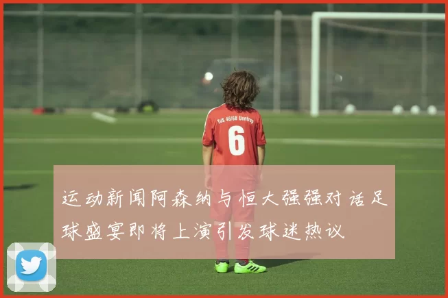 运动新闻阿森纳与恒大强强对话足球盛宴即将上演引发球迷热议